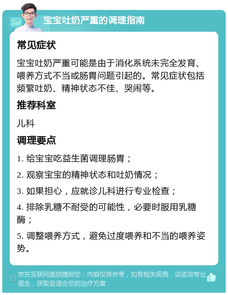 宝宝吐奶严重的调理指南 常见症状 宝宝吐奶严重可能是由于消化系统未完全发育、喂养方式不当或肠胃问题引起的。常见症状包括频繁吐奶、精神状态不佳、哭闹等。 推荐科室 儿科 调理要点 1. 给宝宝吃益生菌调理肠胃； 2. 观察宝宝的精神状态和吐奶情况； 3. 如果担心，应就诊儿科进行专业检查； 4. 排除乳糖不耐受的可能性，必要时服用乳糖酶； 5. 调整喂养方式，避免过度喂养和不当的喂养姿势。