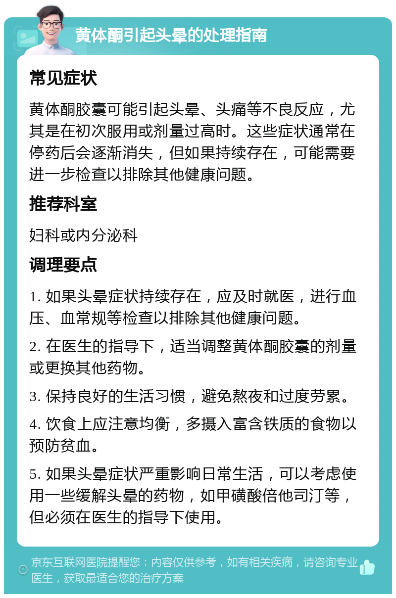 黄体酮引起头晕的处理指南 常见症状 黄体酮胶囊可能引起头晕、头痛等不良反应，尤其是在初次服用或剂量过高时。这些症状通常在停药后会逐渐消失，但如果持续存在，可能需要进一步检查以排除其他健康问题。 推荐科室 妇科或内分泌科 调理要点 1. 如果头晕症状持续存在，应及时就医，进行血压、血常规等检查以排除其他健康问题。 2. 在医生的指导下，适当调整黄体酮胶囊的剂量或更换其他药物。 3. 保持良好的生活习惯，避免熬夜和过度劳累。 4. 饮食上应注意均衡，多摄入富含铁质的食物以预防贫血。 5. 如果头晕症状严重影响日常生活，可以考虑使用一些缓解头晕的药物，如甲磺酸倍他司汀等，但必须在医生的指导下使用。