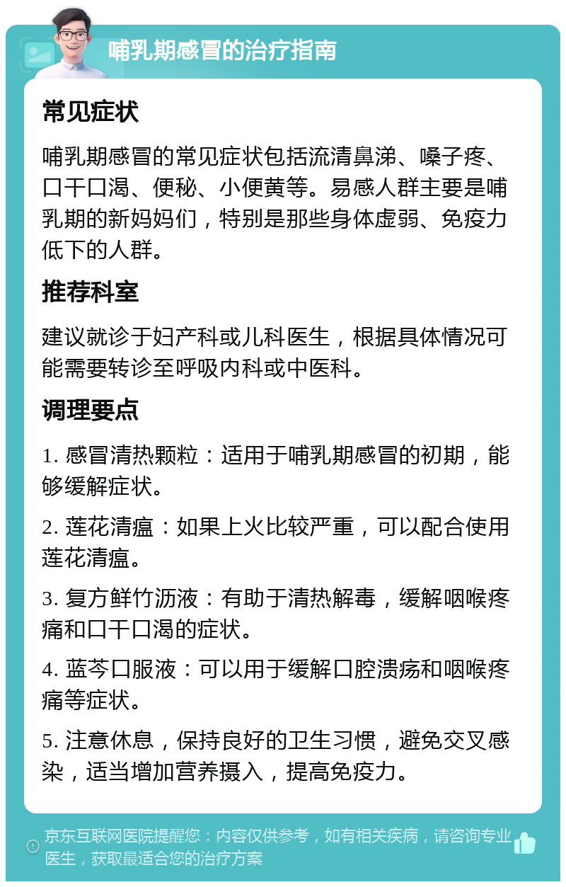 哺乳期感冒的治疗指南 常见症状 哺乳期感冒的常见症状包括流清鼻涕、嗓子疼、口干口渴、便秘、小便黄等。易感人群主要是哺乳期的新妈妈们，特别是那些身体虚弱、免疫力低下的人群。 推荐科室 建议就诊于妇产科或儿科医生，根据具体情况可能需要转诊至呼吸内科或中医科。 调理要点 1. 感冒清热颗粒：适用于哺乳期感冒的初期，能够缓解症状。 2. 莲花清瘟：如果上火比较严重，可以配合使用莲花清瘟。 3. 复方鲜竹沥液：有助于清热解毒，缓解咽喉疼痛和口干口渴的症状。 4. 蓝芩口服液：可以用于缓解口腔溃疡和咽喉疼痛等症状。 5. 注意休息，保持良好的卫生习惯，避免交叉感染，适当增加营养摄入，提高免疫力。