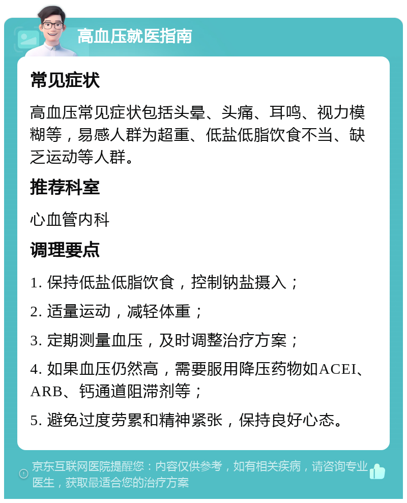 高血压就医指南 常见症状 高血压常见症状包括头晕、头痛、耳鸣、视力模糊等，易感人群为超重、低盐低脂饮食不当、缺乏运动等人群。 推荐科室 心血管内科 调理要点 1. 保持低盐低脂饮食，控制钠盐摄入； 2. 适量运动，减轻体重； 3. 定期测量血压，及时调整治疗方案； 4. 如果血压仍然高，需要服用降压药物如ACEI、ARB、钙通道阻滞剂等； 5. 避免过度劳累和精神紧张，保持良好心态。