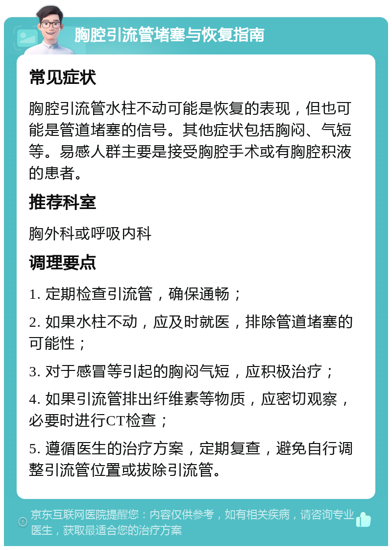 胸腔引流管堵塞与恢复指南 常见症状 胸腔引流管水柱不动可能是恢复的表现，但也可能是管道堵塞的信号。其他症状包括胸闷、气短等。易感人群主要是接受胸腔手术或有胸腔积液的患者。 推荐科室 胸外科或呼吸内科 调理要点 1. 定期检查引流管，确保通畅； 2. 如果水柱不动，应及时就医，排除管道堵塞的可能性； 3. 对于感冒等引起的胸闷气短，应积极治疗； 4. 如果引流管排出纤维素等物质，应密切观察，必要时进行CT检查； 5. 遵循医生的治疗方案，定期复查，避免自行调整引流管位置或拔除引流管。