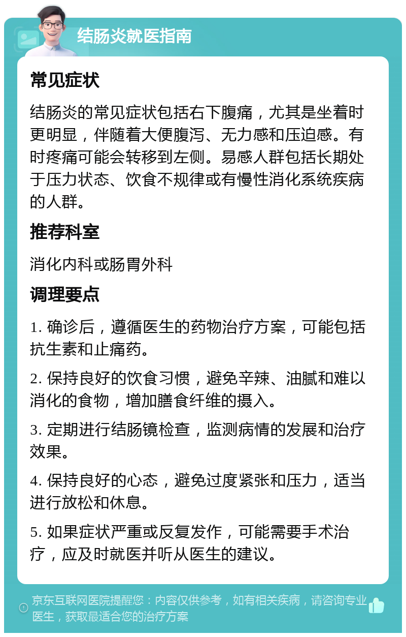 结肠炎就医指南 常见症状 结肠炎的常见症状包括右下腹痛，尤其是坐着时更明显，伴随着大便腹泻、无力感和压迫感。有时疼痛可能会转移到左侧。易感人群包括长期处于压力状态、饮食不规律或有慢性消化系统疾病的人群。 推荐科室 消化内科或肠胃外科 调理要点 1. 确诊后，遵循医生的药物治疗方案，可能包括抗生素和止痛药。 2. 保持良好的饮食习惯，避免辛辣、油腻和难以消化的食物，增加膳食纤维的摄入。 3. 定期进行结肠镜检查，监测病情的发展和治疗效果。 4. 保持良好的心态，避免过度紧张和压力，适当进行放松和休息。 5. 如果症状严重或反复发作，可能需要手术治疗，应及时就医并听从医生的建议。