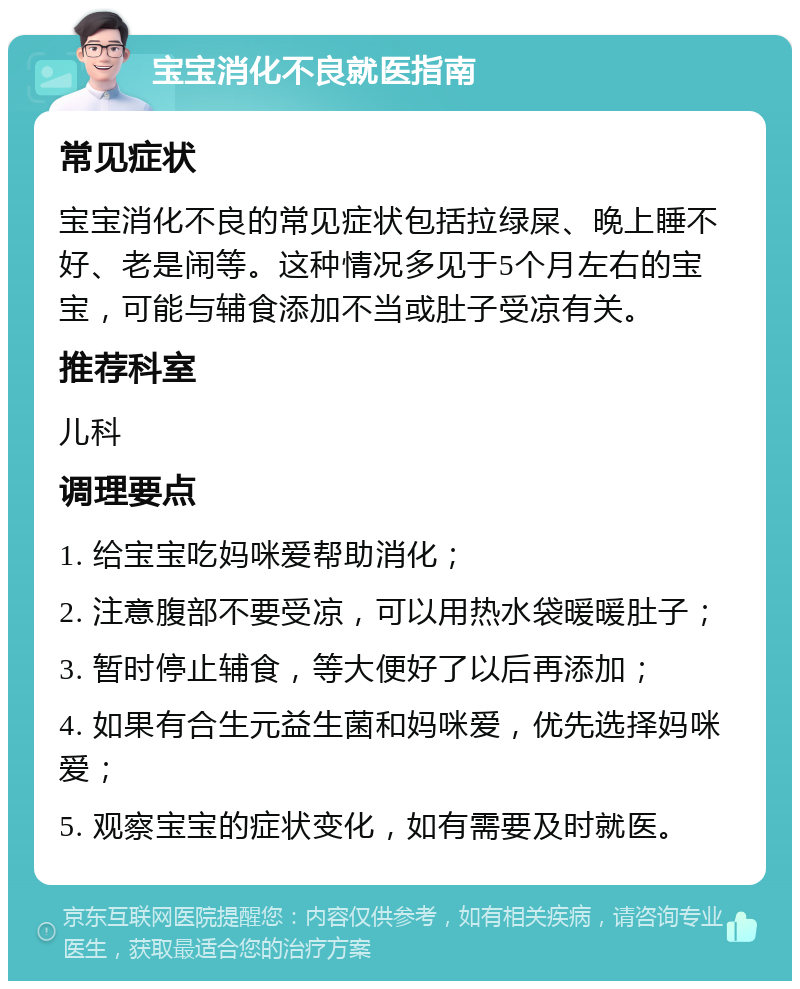 宝宝消化不良就医指南 常见症状 宝宝消化不良的常见症状包括拉绿屎、晚上睡不好、老是闹等。这种情况多见于5个月左右的宝宝，可能与辅食添加不当或肚子受凉有关。 推荐科室 儿科 调理要点 1. 给宝宝吃妈咪爱帮助消化； 2. 注意腹部不要受凉，可以用热水袋暖暖肚子； 3. 暂时停止辅食，等大便好了以后再添加； 4. 如果有合生元益生菌和妈咪爱，优先选择妈咪爱； 5. 观察宝宝的症状变化，如有需要及时就医。