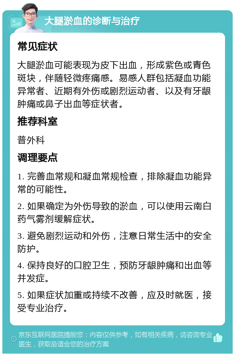 大腿淤血的诊断与治疗 常见症状 大腿淤血可能表现为皮下出血，形成紫色或青色斑块，伴随轻微疼痛感。易感人群包括凝血功能异常者、近期有外伤或剧烈运动者、以及有牙龈肿痛或鼻子出血等症状者。 推荐科室 普外科 调理要点 1. 完善血常规和凝血常规检查，排除凝血功能异常的可能性。 2. 如果确定为外伤导致的淤血，可以使用云南白药气雾剂缓解症状。 3. 避免剧烈运动和外伤，注意日常生活中的安全防护。 4. 保持良好的口腔卫生，预防牙龈肿痛和出血等并发症。 5. 如果症状加重或持续不改善，应及时就医，接受专业治疗。