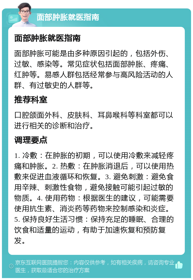 面部肿胀就医指南 面部肿胀就医指南 面部肿胀可能是由多种原因引起的，包括外伤、过敏、感染等。常见症状包括面部肿胀、疼痛、红肿等。易感人群包括经常参与高风险活动的人群、有过敏史的人群等。 推荐科室 口腔颌面外科、皮肤科、耳鼻喉科等科室都可以进行相关的诊断和治疗。 调理要点 1. 冷敷：在肿胀的初期，可以使用冷敷来减轻疼痛和肿胀。2. 热敷：在肿胀消退后，可以使用热敷来促进血液循环和恢复。3. 避免刺激：避免食用辛辣、刺激性食物，避免接触可能引起过敏的物质。4. 使用药物：根据医生的建议，可能需要使用抗生素、消炎药等药物来控制感染和炎症。5. 保持良好生活习惯：保持充足的睡眠、合理的饮食和适量的运动，有助于加速恢复和预防复发。