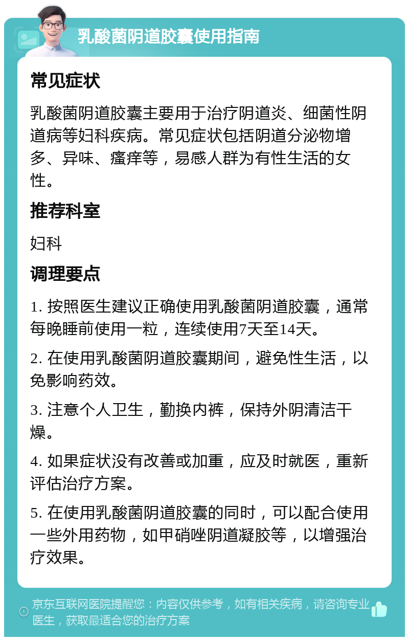 乳酸菌阴道胶囊使用指南 常见症状 乳酸菌阴道胶囊主要用于治疗阴道炎、细菌性阴道病等妇科疾病。常见症状包括阴道分泌物增多、异味、瘙痒等，易感人群为有性生活的女性。 推荐科室 妇科 调理要点 1. 按照医生建议正确使用乳酸菌阴道胶囊，通常每晚睡前使用一粒，连续使用7天至14天。 2. 在使用乳酸菌阴道胶囊期间，避免性生活，以免影响药效。 3. 注意个人卫生，勤换内裤，保持外阴清洁干燥。 4. 如果症状没有改善或加重，应及时就医，重新评估治疗方案。 5. 在使用乳酸菌阴道胶囊的同时，可以配合使用一些外用药物，如甲硝唑阴道凝胶等，以增强治疗效果。