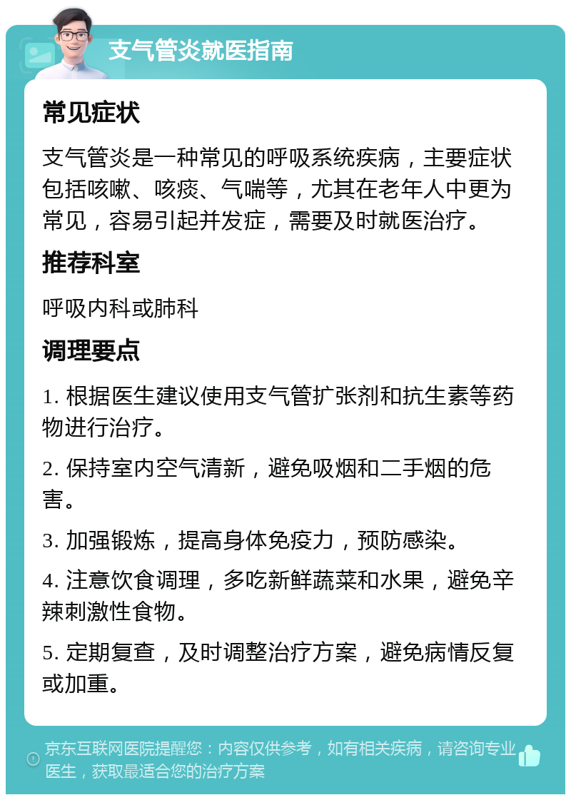 支气管炎就医指南 常见症状 支气管炎是一种常见的呼吸系统疾病，主要症状包括咳嗽、咳痰、气喘等，尤其在老年人中更为常见，容易引起并发症，需要及时就医治疗。 推荐科室 呼吸内科或肺科 调理要点 1. 根据医生建议使用支气管扩张剂和抗生素等药物进行治疗。 2. 保持室内空气清新，避免吸烟和二手烟的危害。 3. 加强锻炼，提高身体免疫力，预防感染。 4. 注意饮食调理，多吃新鲜蔬菜和水果，避免辛辣刺激性食物。 5. 定期复查，及时调整治疗方案，避免病情反复或加重。