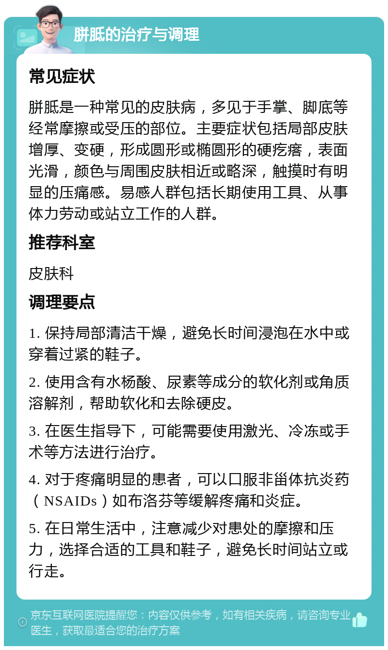 胼胝的治疗与调理 常见症状 胼胝是一种常见的皮肤病，多见于手掌、脚底等经常摩擦或受压的部位。主要症状包括局部皮肤增厚、变硬，形成圆形或椭圆形的硬疙瘩，表面光滑，颜色与周围皮肤相近或略深，触摸时有明显的压痛感。易感人群包括长期使用工具、从事体力劳动或站立工作的人群。 推荐科室 皮肤科 调理要点 1. 保持局部清洁干燥，避免长时间浸泡在水中或穿着过紧的鞋子。 2. 使用含有水杨酸、尿素等成分的软化剂或角质溶解剂，帮助软化和去除硬皮。 3. 在医生指导下，可能需要使用激光、冷冻或手术等方法进行治疗。 4. 对于疼痛明显的患者，可以口服非甾体抗炎药（NSAIDs）如布洛芬等缓解疼痛和炎症。 5. 在日常生活中，注意减少对患处的摩擦和压力，选择合适的工具和鞋子，避免长时间站立或行走。