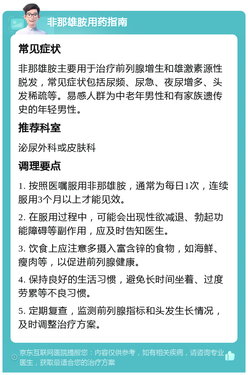 非那雄胺用药指南 常见症状 非那雄胺主要用于治疗前列腺增生和雄激素源性脱发，常见症状包括尿频、尿急、夜尿增多、头发稀疏等。易感人群为中老年男性和有家族遗传史的年轻男性。 推荐科室 泌尿外科或皮肤科 调理要点 1. 按照医嘱服用非那雄胺，通常为每日1次，连续服用3个月以上才能见效。 2. 在服用过程中，可能会出现性欲减退、勃起功能障碍等副作用，应及时告知医生。 3. 饮食上应注意多摄入富含锌的食物，如海鲜、瘦肉等，以促进前列腺健康。 4. 保持良好的生活习惯，避免长时间坐着、过度劳累等不良习惯。 5. 定期复查，监测前列腺指标和头发生长情况，及时调整治疗方案。