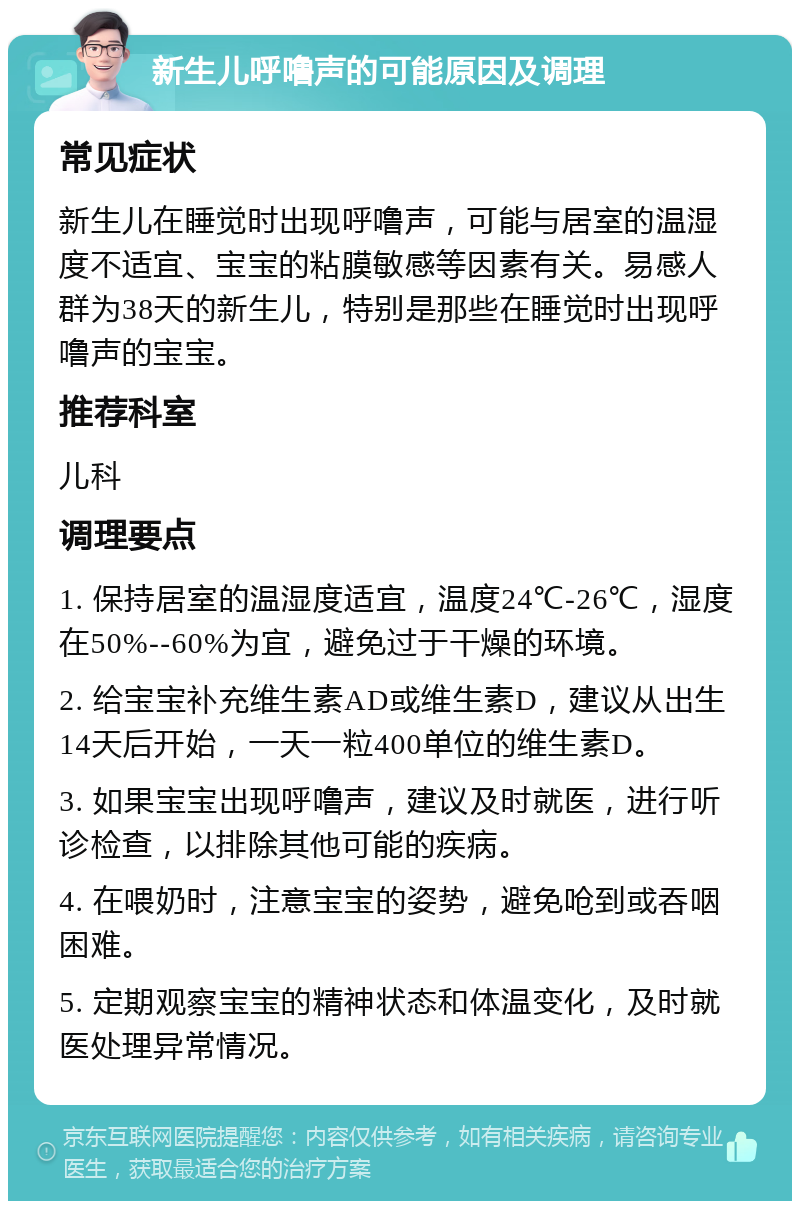 新生儿呼噜声的可能原因及调理 常见症状 新生儿在睡觉时出现呼噜声，可能与居室的温湿度不适宜、宝宝的粘膜敏感等因素有关。易感人群为38天的新生儿，特别是那些在睡觉时出现呼噜声的宝宝。 推荐科室 儿科 调理要点 1. 保持居室的温湿度适宜，温度24℃-26℃，湿度在50%--60%为宜，避免过于干燥的环境。 2. 给宝宝补充维生素AD或维生素D，建议从出生14天后开始，一天一粒400单位的维生素D。 3. 如果宝宝出现呼噜声，建议及时就医，进行听诊检查，以排除其他可能的疾病。 4. 在喂奶时，注意宝宝的姿势，避免呛到或吞咽困难。 5. 定期观察宝宝的精神状态和体温变化，及时就医处理异常情况。