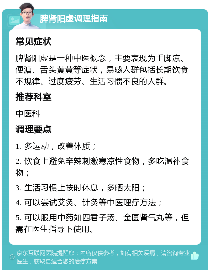 脾肾阳虚调理指南 常见症状 脾肾阳虚是一种中医概念，主要表现为手脚凉、便溏、舌头黄黄等症状，易感人群包括长期饮食不规律、过度疲劳、生活习惯不良的人群。 推荐科室 中医科 调理要点 1. 多运动，改善体质； 2. 饮食上避免辛辣刺激寒凉性食物，多吃温补食物； 3. 生活习惯上按时休息，多晒太阳； 4. 可以尝试艾灸、针灸等中医理疗方法； 5. 可以服用中药如四君子汤、金匮肾气丸等，但需在医生指导下使用。