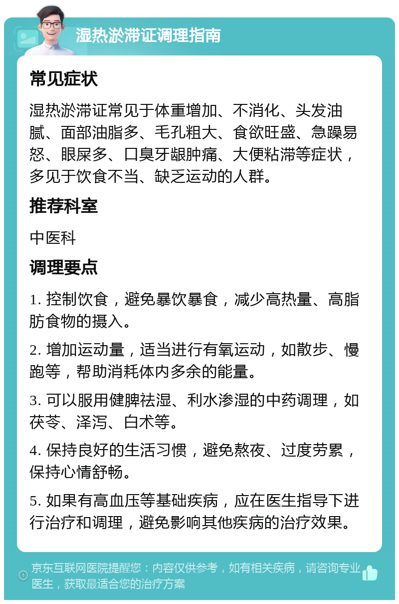 湿热淤滞证调理指南 常见症状 湿热淤滞证常见于体重增加、不消化、头发油腻、面部油脂多、毛孔粗大、食欲旺盛、急躁易怒、眼屎多、口臭牙龈肿痛、大便粘滞等症状，多见于饮食不当、缺乏运动的人群。 推荐科室 中医科 调理要点 1. 控制饮食，避免暴饮暴食，减少高热量、高脂肪食物的摄入。 2. 增加运动量，适当进行有氧运动，如散步、慢跑等，帮助消耗体内多余的能量。 3. 可以服用健脾祛湿、利水渗湿的中药调理，如茯苓、泽泻、白术等。 4. 保持良好的生活习惯，避免熬夜、过度劳累，保持心情舒畅。 5. 如果有高血压等基础疾病，应在医生指导下进行治疗和调理，避免影响其他疾病的治疗效果。