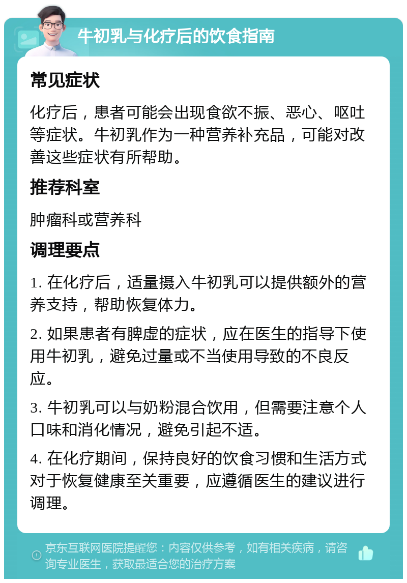 牛初乳与化疗后的饮食指南 常见症状 化疗后，患者可能会出现食欲不振、恶心、呕吐等症状。牛初乳作为一种营养补充品，可能对改善这些症状有所帮助。 推荐科室 肿瘤科或营养科 调理要点 1. 在化疗后，适量摄入牛初乳可以提供额外的营养支持，帮助恢复体力。 2. 如果患者有脾虚的症状，应在医生的指导下使用牛初乳，避免过量或不当使用导致的不良反应。 3. 牛初乳可以与奶粉混合饮用，但需要注意个人口味和消化情况，避免引起不适。 4. 在化疗期间，保持良好的饮食习惯和生活方式对于恢复健康至关重要，应遵循医生的建议进行调理。