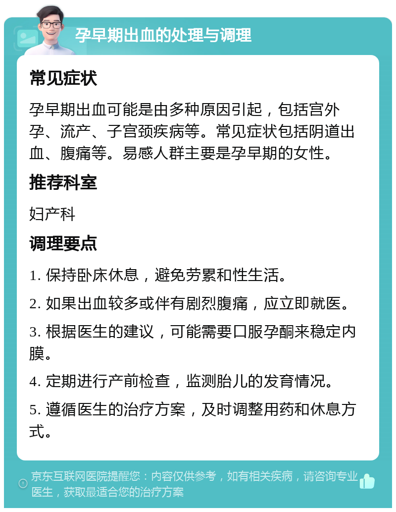 孕早期出血的处理与调理 常见症状 孕早期出血可能是由多种原因引起，包括宫外孕、流产、子宫颈疾病等。常见症状包括阴道出血、腹痛等。易感人群主要是孕早期的女性。 推荐科室 妇产科 调理要点 1. 保持卧床休息，避免劳累和性生活。 2. 如果出血较多或伴有剧烈腹痛，应立即就医。 3. 根据医生的建议，可能需要口服孕酮来稳定内膜。 4. 定期进行产前检查，监测胎儿的发育情况。 5. 遵循医生的治疗方案，及时调整用药和休息方式。