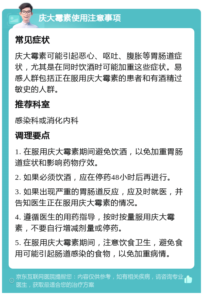 庆大霉素使用注意事项 常见症状 庆大霉素可能引起恶心、呕吐、腹胀等胃肠道症状，尤其是在同时饮酒时可能加重这些症状。易感人群包括正在服用庆大霉素的患者和有酒精过敏史的人群。 推荐科室 感染科或消化内科 调理要点 1. 在服用庆大霉素期间避免饮酒，以免加重胃肠道症状和影响药物疗效。 2. 如果必须饮酒，应在停药48小时后再进行。 3. 如果出现严重的胃肠道反应，应及时就医，并告知医生正在服用庆大霉素的情况。 4. 遵循医生的用药指导，按时按量服用庆大霉素，不要自行增减剂量或停药。 5. 在服用庆大霉素期间，注意饮食卫生，避免食用可能引起肠道感染的食物，以免加重病情。