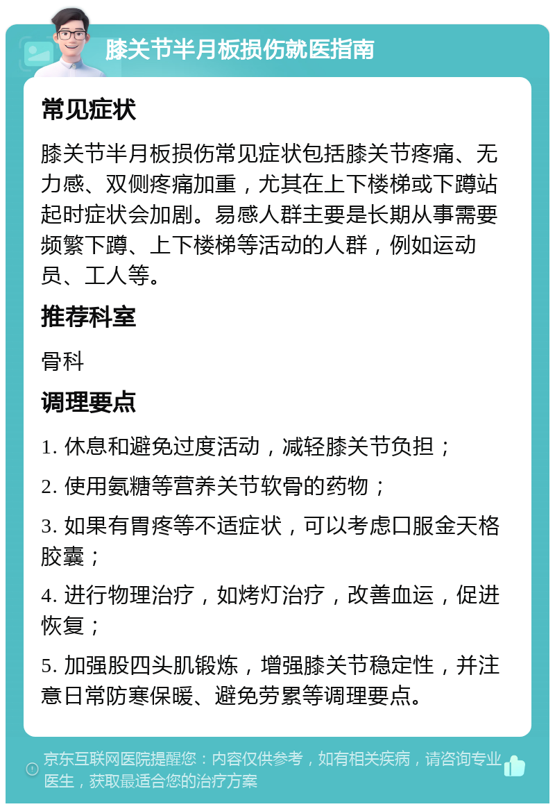 膝关节半月板损伤就医指南 常见症状 膝关节半月板损伤常见症状包括膝关节疼痛、无力感、双侧疼痛加重，尤其在上下楼梯或下蹲站起时症状会加剧。易感人群主要是长期从事需要频繁下蹲、上下楼梯等活动的人群，例如运动员、工人等。 推荐科室 骨科 调理要点 1. 休息和避免过度活动，减轻膝关节负担； 2. 使用氨糖等营养关节软骨的药物； 3. 如果有胃疼等不适症状，可以考虑口服金天格胶囊； 4. 进行物理治疗，如烤灯治疗，改善血运，促进恢复； 5. 加强股四头肌锻炼，增强膝关节稳定性，并注意日常防寒保暖、避免劳累等调理要点。