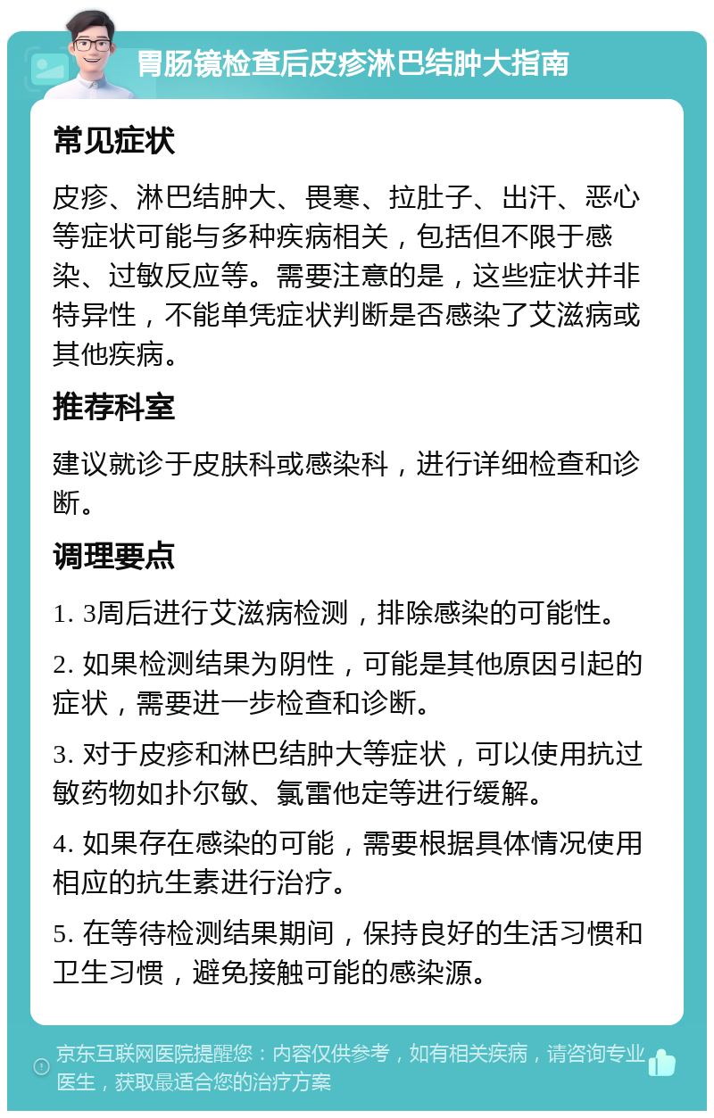 胃肠镜检查后皮疹淋巴结肿大指南 常见症状 皮疹、淋巴结肿大、畏寒、拉肚子、出汗、恶心等症状可能与多种疾病相关，包括但不限于感染、过敏反应等。需要注意的是，这些症状并非特异性，不能单凭症状判断是否感染了艾滋病或其他疾病。 推荐科室 建议就诊于皮肤科或感染科，进行详细检查和诊断。 调理要点 1. 3周后进行艾滋病检测，排除感染的可能性。 2. 如果检测结果为阴性，可能是其他原因引起的症状，需要进一步检查和诊断。 3. 对于皮疹和淋巴结肿大等症状，可以使用抗过敏药物如扑尔敏、氯雷他定等进行缓解。 4. 如果存在感染的可能，需要根据具体情况使用相应的抗生素进行治疗。 5. 在等待检测结果期间，保持良好的生活习惯和卫生习惯，避免接触可能的感染源。