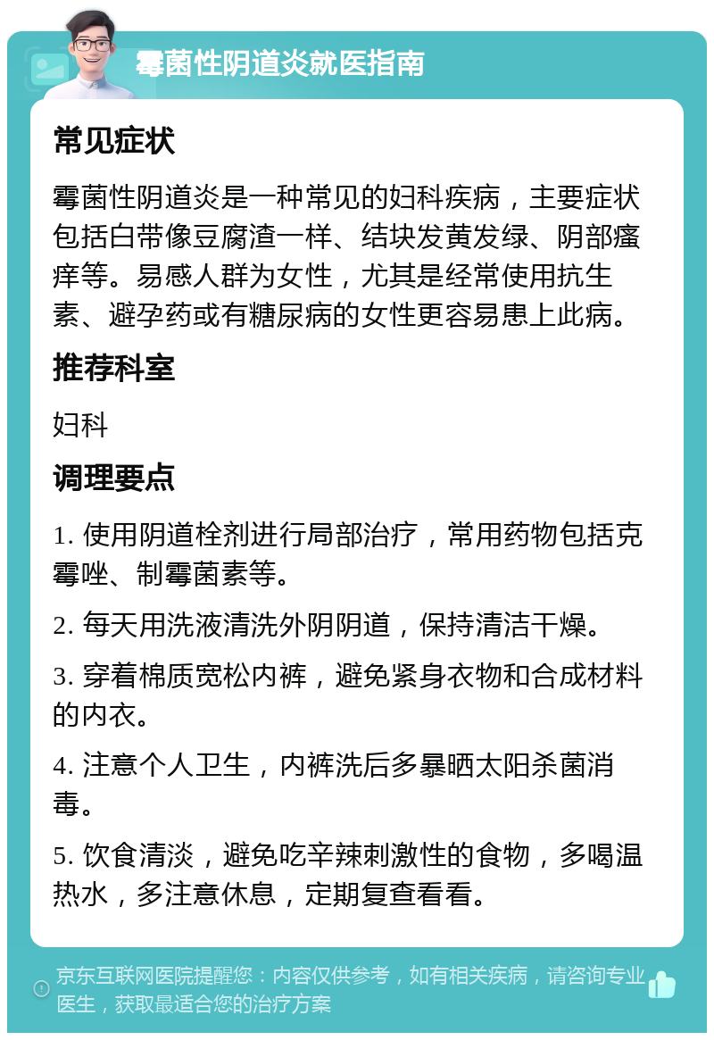 霉菌性阴道炎就医指南 常见症状 霉菌性阴道炎是一种常见的妇科疾病，主要症状包括白带像豆腐渣一样、结块发黄发绿、阴部瘙痒等。易感人群为女性，尤其是经常使用抗生素、避孕药或有糖尿病的女性更容易患上此病。 推荐科室 妇科 调理要点 1. 使用阴道栓剂进行局部治疗，常用药物包括克霉唑、制霉菌素等。 2. 每天用洗液清洗外阴阴道，保持清洁干燥。 3. 穿着棉质宽松内裤，避免紧身衣物和合成材料的内衣。 4. 注意个人卫生，内裤洗后多暴晒太阳杀菌消毒。 5. 饮食清淡，避免吃辛辣刺激性的食物，多喝温热水，多注意休息，定期复查看看。