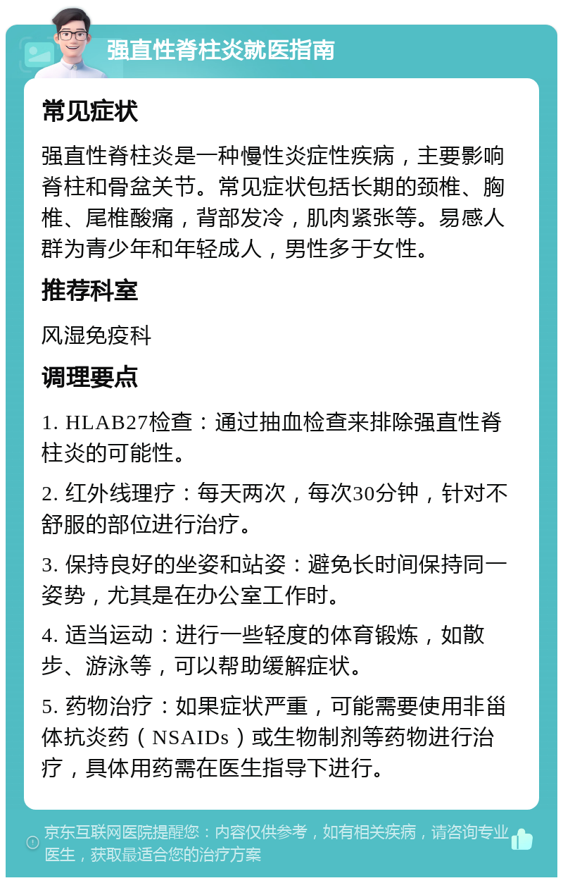 强直性脊柱炎就医指南 常见症状 强直性脊柱炎是一种慢性炎症性疾病，主要影响脊柱和骨盆关节。常见症状包括长期的颈椎、胸椎、尾椎酸痛，背部发冷，肌肉紧张等。易感人群为青少年和年轻成人，男性多于女性。 推荐科室 风湿免疫科 调理要点 1. HLAB27检查：通过抽血检查来排除强直性脊柱炎的可能性。 2. 红外线理疗：每天两次，每次30分钟，针对不舒服的部位进行治疗。 3. 保持良好的坐姿和站姿：避免长时间保持同一姿势，尤其是在办公室工作时。 4. 适当运动：进行一些轻度的体育锻炼，如散步、游泳等，可以帮助缓解症状。 5. 药物治疗：如果症状严重，可能需要使用非甾体抗炎药（NSAIDs）或生物制剂等药物进行治疗，具体用药需在医生指导下进行。