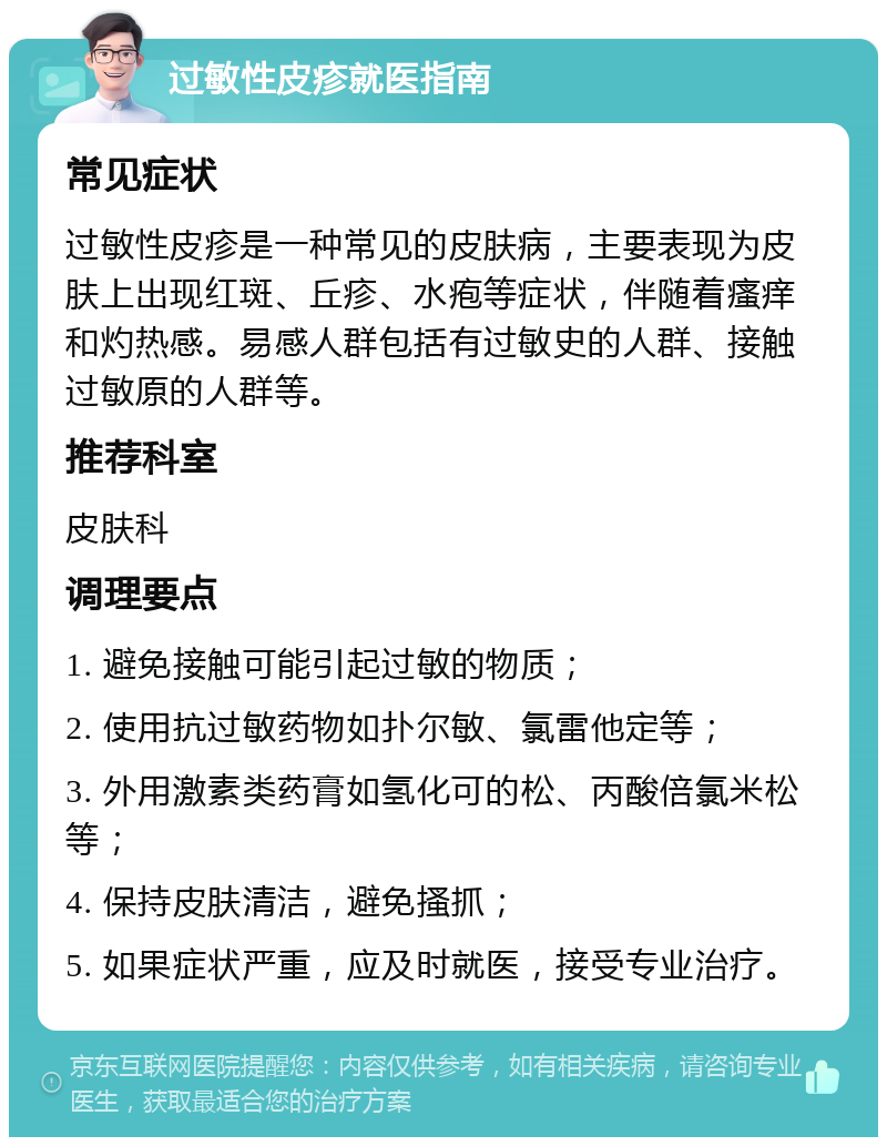 过敏性皮疹就医指南 常见症状 过敏性皮疹是一种常见的皮肤病，主要表现为皮肤上出现红斑、丘疹、水疱等症状，伴随着瘙痒和灼热感。易感人群包括有过敏史的人群、接触过敏原的人群等。 推荐科室 皮肤科 调理要点 1. 避免接触可能引起过敏的物质； 2. 使用抗过敏药物如扑尔敏、氯雷他定等； 3. 外用激素类药膏如氢化可的松、丙酸倍氯米松等； 4. 保持皮肤清洁，避免搔抓； 5. 如果症状严重，应及时就医，接受专业治疗。