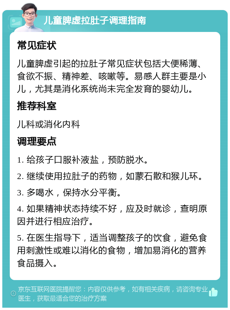 儿童脾虚拉肚子调理指南 常见症状 儿童脾虚引起的拉肚子常见症状包括大便稀薄、食欲不振、精神差、咳嗽等。易感人群主要是小儿，尤其是消化系统尚未完全发育的婴幼儿。 推荐科室 儿科或消化内科 调理要点 1. 给孩子口服补液盐，预防脱水。 2. 继续使用拉肚子的药物，如蒙石散和猴儿环。 3. 多喝水，保持水分平衡。 4. 如果精神状态持续不好，应及时就诊，查明原因并进行相应治疗。 5. 在医生指导下，适当调整孩子的饮食，避免食用刺激性或难以消化的食物，增加易消化的营养食品摄入。