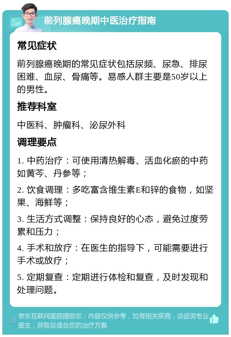 前列腺癌晚期中医治疗指南 常见症状 前列腺癌晚期的常见症状包括尿频、尿急、排尿困难、血尿、骨痛等。易感人群主要是50岁以上的男性。 推荐科室 中医科、肿瘤科、泌尿外科 调理要点 1. 中药治疗：可使用清热解毒、活血化瘀的中药如黄芩、丹参等； 2. 饮食调理：多吃富含维生素E和锌的食物，如坚果、海鲜等； 3. 生活方式调整：保持良好的心态，避免过度劳累和压力； 4. 手术和放疗：在医生的指导下，可能需要进行手术或放疗； 5. 定期复查：定期进行体检和复查，及时发现和处理问题。