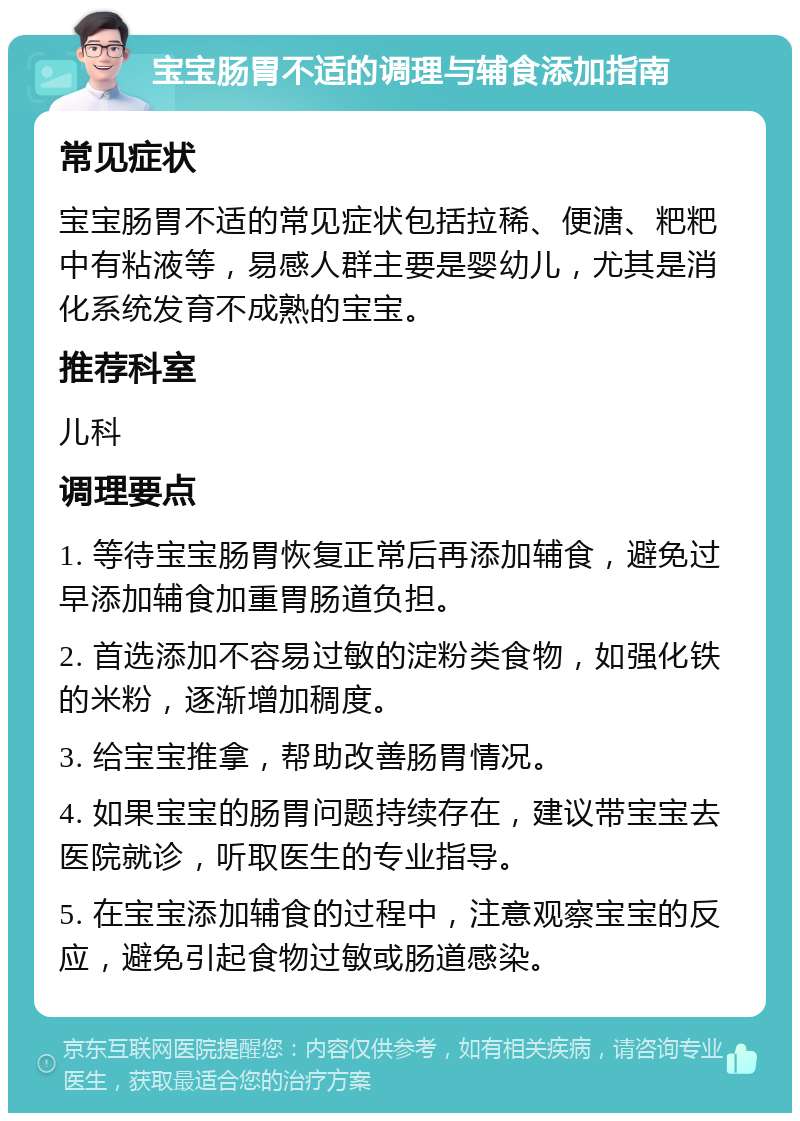 宝宝肠胃不适的调理与辅食添加指南 常见症状 宝宝肠胃不适的常见症状包括拉稀、便溏、粑粑中有粘液等，易感人群主要是婴幼儿，尤其是消化系统发育不成熟的宝宝。 推荐科室 儿科 调理要点 1. 等待宝宝肠胃恢复正常后再添加辅食，避免过早添加辅食加重胃肠道负担。 2. 首选添加不容易过敏的淀粉类食物，如强化铁的米粉，逐渐增加稠度。 3. 给宝宝推拿，帮助改善肠胃情况。 4. 如果宝宝的肠胃问题持续存在，建议带宝宝去医院就诊，听取医生的专业指导。 5. 在宝宝添加辅食的过程中，注意观察宝宝的反应，避免引起食物过敏或肠道感染。