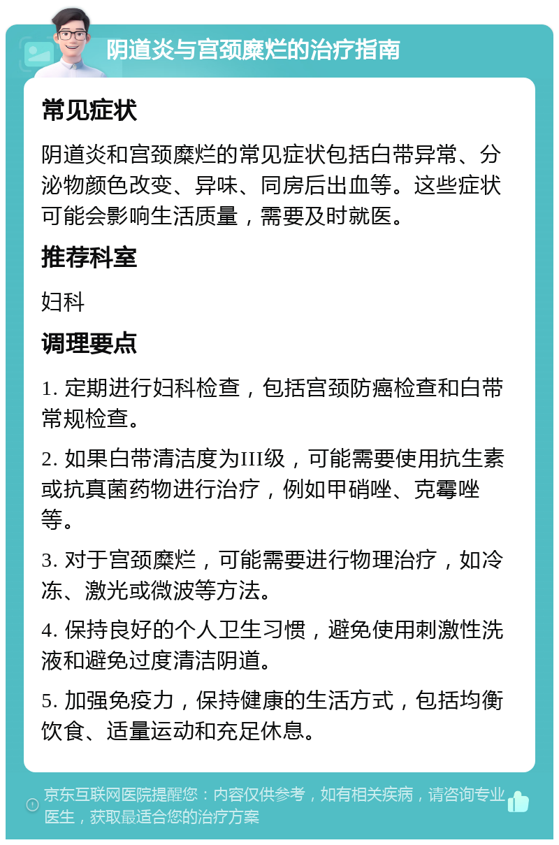 阴道炎与宫颈糜烂的治疗指南 常见症状 阴道炎和宫颈糜烂的常见症状包括白带异常、分泌物颜色改变、异味、同房后出血等。这些症状可能会影响生活质量，需要及时就医。 推荐科室 妇科 调理要点 1. 定期进行妇科检查，包括宫颈防癌检查和白带常规检查。 2. 如果白带清洁度为III级，可能需要使用抗生素或抗真菌药物进行治疗，例如甲硝唑、克霉唑等。 3. 对于宫颈糜烂，可能需要进行物理治疗，如冷冻、激光或微波等方法。 4. 保持良好的个人卫生习惯，避免使用刺激性洗液和避免过度清洁阴道。 5. 加强免疫力，保持健康的生活方式，包括均衡饮食、适量运动和充足休息。