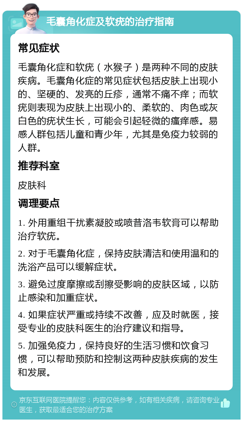 毛囊角化症及软疣的治疗指南 常见症状 毛囊角化症和软疣（水猴子）是两种不同的皮肤疾病。毛囊角化症的常见症状包括皮肤上出现小的、坚硬的、发亮的丘疹，通常不痛不痒；而软疣则表现为皮肤上出现小的、柔软的、肉色或灰白色的疣状生长，可能会引起轻微的瘙痒感。易感人群包括儿童和青少年，尤其是免疫力较弱的人群。 推荐科室 皮肤科 调理要点 1. 外用重组干扰素凝胶或喷昔洛韦软膏可以帮助治疗软疣。 2. 对于毛囊角化症，保持皮肤清洁和使用温和的洗浴产品可以缓解症状。 3. 避免过度摩擦或刮擦受影响的皮肤区域，以防止感染和加重症状。 4. 如果症状严重或持续不改善，应及时就医，接受专业的皮肤科医生的治疗建议和指导。 5. 加强免疫力，保持良好的生活习惯和饮食习惯，可以帮助预防和控制这两种皮肤疾病的发生和发展。