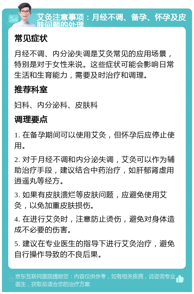 艾灸注意事项：月经不调、备孕、怀孕及皮肤问题的处理 常见症状 月经不调、内分泌失调是艾灸常见的应用场景，特别是对于女性来说。这些症状可能会影响日常生活和生育能力，需要及时治疗和调理。 推荐科室 妇科、内分泌科、皮肤科 调理要点 1. 在备孕期间可以使用艾灸，但怀孕后应停止使用。 2. 对于月经不调和内分泌失调，艾灸可以作为辅助治疗手段，建议结合中药治疗，如肝郁肾虚用逍遥丸等经方。 3. 如果有皮肤溃烂等皮肤问题，应避免使用艾灸，以免加重皮肤损伤。 4. 在进行艾灸时，注意防止烫伤，避免对身体造成不必要的伤害。 5. 建议在专业医生的指导下进行艾灸治疗，避免自行操作导致的不良后果。