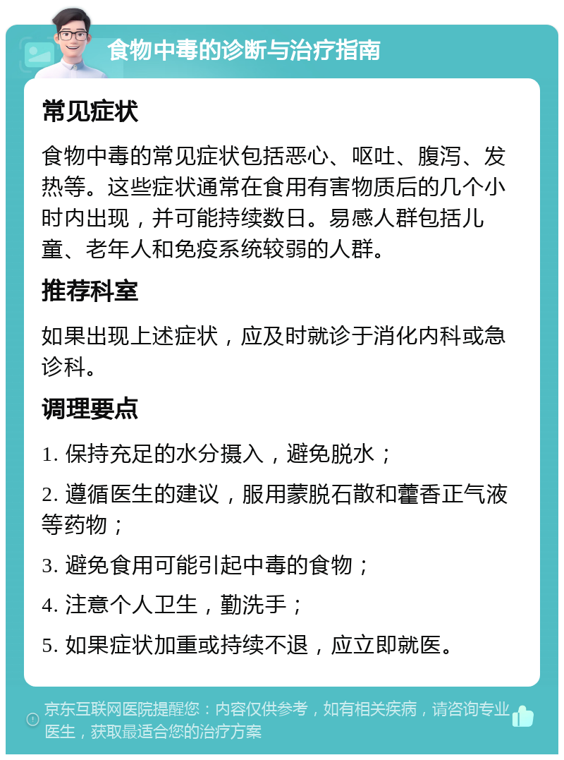 食物中毒的诊断与治疗指南 常见症状 食物中毒的常见症状包括恶心、呕吐、腹泻、发热等。这些症状通常在食用有害物质后的几个小时内出现，并可能持续数日。易感人群包括儿童、老年人和免疫系统较弱的人群。 推荐科室 如果出现上述症状，应及时就诊于消化内科或急诊科。 调理要点 1. 保持充足的水分摄入，避免脱水； 2. 遵循医生的建议，服用蒙脱石散和藿香正气液等药物； 3. 避免食用可能引起中毒的食物； 4. 注意个人卫生，勤洗手； 5. 如果症状加重或持续不退，应立即就医。