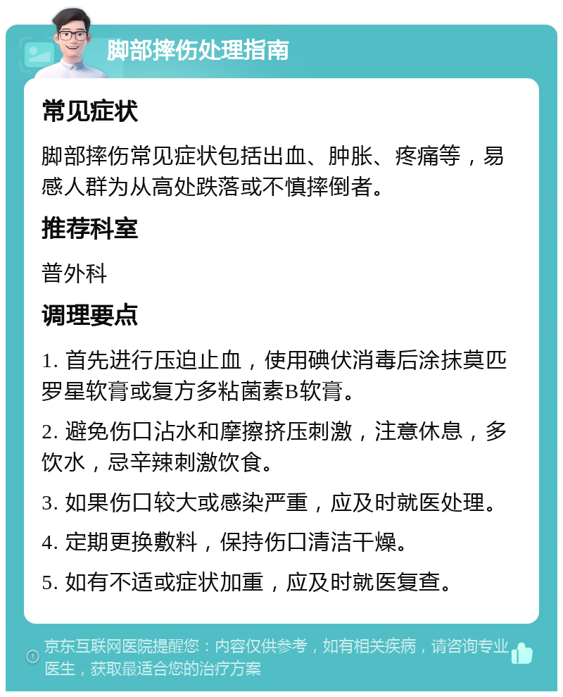 脚部摔伤处理指南 常见症状 脚部摔伤常见症状包括出血、肿胀、疼痛等，易感人群为从高处跌落或不慎摔倒者。 推荐科室 普外科 调理要点 1. 首先进行压迫止血，使用碘伏消毒后涂抹莫匹罗星软膏或复方多粘菌素B软膏。 2. 避免伤口沾水和摩擦挤压刺激，注意休息，多饮水，忌辛辣刺激饮食。 3. 如果伤口较大或感染严重，应及时就医处理。 4. 定期更换敷料，保持伤口清洁干燥。 5. 如有不适或症状加重，应及时就医复查。