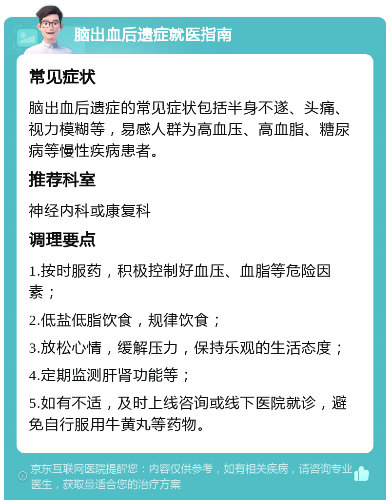 脑出血后遗症就医指南 常见症状 脑出血后遗症的常见症状包括半身不遂、头痛、视力模糊等，易感人群为高血压、高血脂、糖尿病等慢性疾病患者。 推荐科室 神经内科或康复科 调理要点 1.按时服药，积极控制好血压、血脂等危险因素； 2.低盐低脂饮食，规律饮食； 3.放松心情，缓解压力，保持乐观的生活态度； 4.定期监测肝肾功能等； 5.如有不适，及时上线咨询或线下医院就诊，避免自行服用牛黄丸等药物。