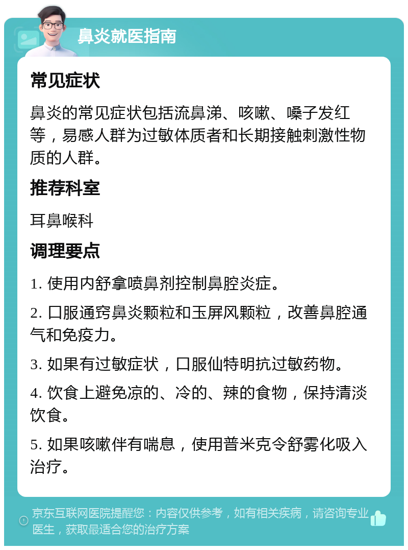 鼻炎就医指南 常见症状 鼻炎的常见症状包括流鼻涕、咳嗽、嗓子发红等，易感人群为过敏体质者和长期接触刺激性物质的人群。 推荐科室 耳鼻喉科 调理要点 1. 使用内舒拿喷鼻剂控制鼻腔炎症。 2. 口服通窍鼻炎颗粒和玉屏风颗粒，改善鼻腔通气和免疫力。 3. 如果有过敏症状，口服仙特明抗过敏药物。 4. 饮食上避免凉的、冷的、辣的食物，保持清淡饮食。 5. 如果咳嗽伴有喘息，使用普米克令舒雾化吸入治疗。