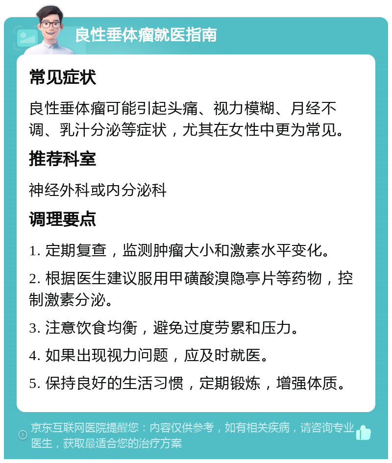 良性垂体瘤就医指南 常见症状 良性垂体瘤可能引起头痛、视力模糊、月经不调、乳汁分泌等症状，尤其在女性中更为常见。 推荐科室 神经外科或内分泌科 调理要点 1. 定期复查，监测肿瘤大小和激素水平变化。 2. 根据医生建议服用甲磺酸溴隐亭片等药物，控制激素分泌。 3. 注意饮食均衡，避免过度劳累和压力。 4. 如果出现视力问题，应及时就医。 5. 保持良好的生活习惯，定期锻炼，增强体质。