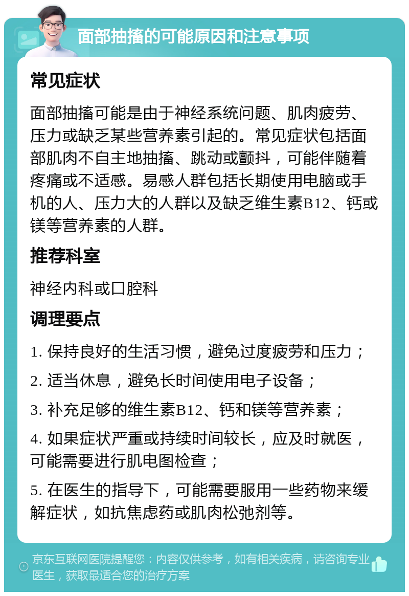 面部抽搐的可能原因和注意事项 常见症状 面部抽搐可能是由于神经系统问题、肌肉疲劳、压力或缺乏某些营养素引起的。常见症状包括面部肌肉不自主地抽搐、跳动或颤抖，可能伴随着疼痛或不适感。易感人群包括长期使用电脑或手机的人、压力大的人群以及缺乏维生素B12、钙或镁等营养素的人群。 推荐科室 神经内科或口腔科 调理要点 1. 保持良好的生活习惯，避免过度疲劳和压力； 2. 适当休息，避免长时间使用电子设备； 3. 补充足够的维生素B12、钙和镁等营养素； 4. 如果症状严重或持续时间较长，应及时就医，可能需要进行肌电图检查； 5. 在医生的指导下，可能需要服用一些药物来缓解症状，如抗焦虑药或肌肉松弛剂等。