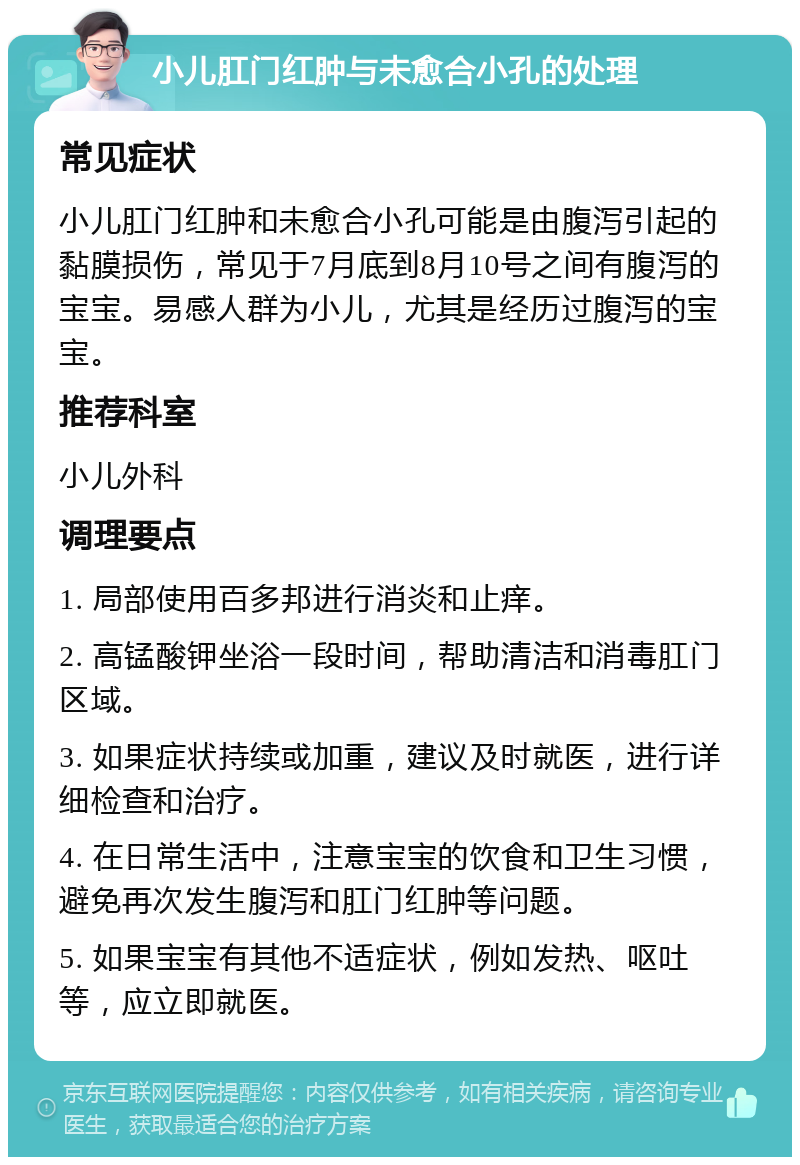 小儿肛门红肿与未愈合小孔的处理 常见症状 小儿肛门红肿和未愈合小孔可能是由腹泻引起的黏膜损伤，常见于7月底到8月10号之间有腹泻的宝宝。易感人群为小儿，尤其是经历过腹泻的宝宝。 推荐科室 小儿外科 调理要点 1. 局部使用百多邦进行消炎和止痒。 2. 高锰酸钾坐浴一段时间，帮助清洁和消毒肛门区域。 3. 如果症状持续或加重，建议及时就医，进行详细检查和治疗。 4. 在日常生活中，注意宝宝的饮食和卫生习惯，避免再次发生腹泻和肛门红肿等问题。 5. 如果宝宝有其他不适症状，例如发热、呕吐等，应立即就医。