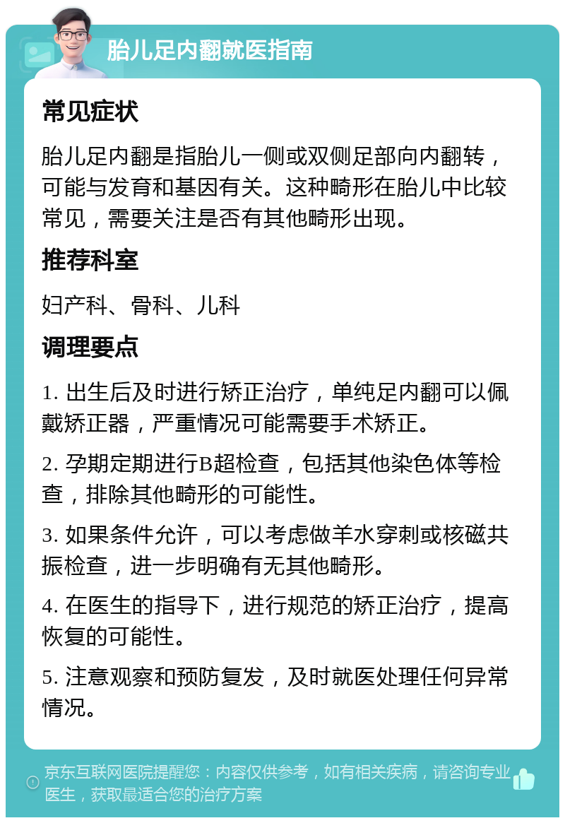 胎儿足内翻就医指南 常见症状 胎儿足内翻是指胎儿一侧或双侧足部向内翻转，可能与发育和基因有关。这种畸形在胎儿中比较常见，需要关注是否有其他畸形出现。 推荐科室 妇产科、骨科、儿科 调理要点 1. 出生后及时进行矫正治疗，单纯足内翻可以佩戴矫正器，严重情况可能需要手术矫正。 2. 孕期定期进行B超检查，包括其他染色体等检查，排除其他畸形的可能性。 3. 如果条件允许，可以考虑做羊水穿刺或核磁共振检查，进一步明确有无其他畸形。 4. 在医生的指导下，进行规范的矫正治疗，提高恢复的可能性。 5. 注意观察和预防复发，及时就医处理任何异常情况。