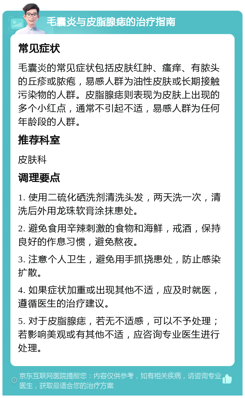 毛囊炎与皮脂腺痣的治疗指南 常见症状 毛囊炎的常见症状包括皮肤红肿、瘙痒、有脓头的丘疹或脓疱，易感人群为油性皮肤或长期接触污染物的人群。皮脂腺痣则表现为皮肤上出现的多个小红点，通常不引起不适，易感人群为任何年龄段的人群。 推荐科室 皮肤科 调理要点 1. 使用二硫化硒洗剂清洗头发，两天洗一次，清洗后外用龙珠软膏涂抹患处。 2. 避免食用辛辣刺激的食物和海鲜，戒酒，保持良好的作息习惯，避免熬夜。 3. 注意个人卫生，避免用手抓挠患处，防止感染扩散。 4. 如果症状加重或出现其他不适，应及时就医，遵循医生的治疗建议。 5. 对于皮脂腺痣，若无不适感，可以不予处理；若影响美观或有其他不适，应咨询专业医生进行处理。