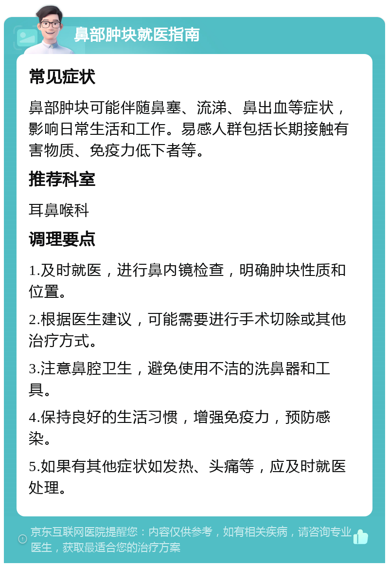 鼻部肿块就医指南 常见症状 鼻部肿块可能伴随鼻塞、流涕、鼻出血等症状，影响日常生活和工作。易感人群包括长期接触有害物质、免疫力低下者等。 推荐科室 耳鼻喉科 调理要点 1.及时就医，进行鼻内镜检查，明确肿块性质和位置。 2.根据医生建议，可能需要进行手术切除或其他治疗方式。 3.注意鼻腔卫生，避免使用不洁的洗鼻器和工具。 4.保持良好的生活习惯，增强免疫力，预防感染。 5.如果有其他症状如发热、头痛等，应及时就医处理。