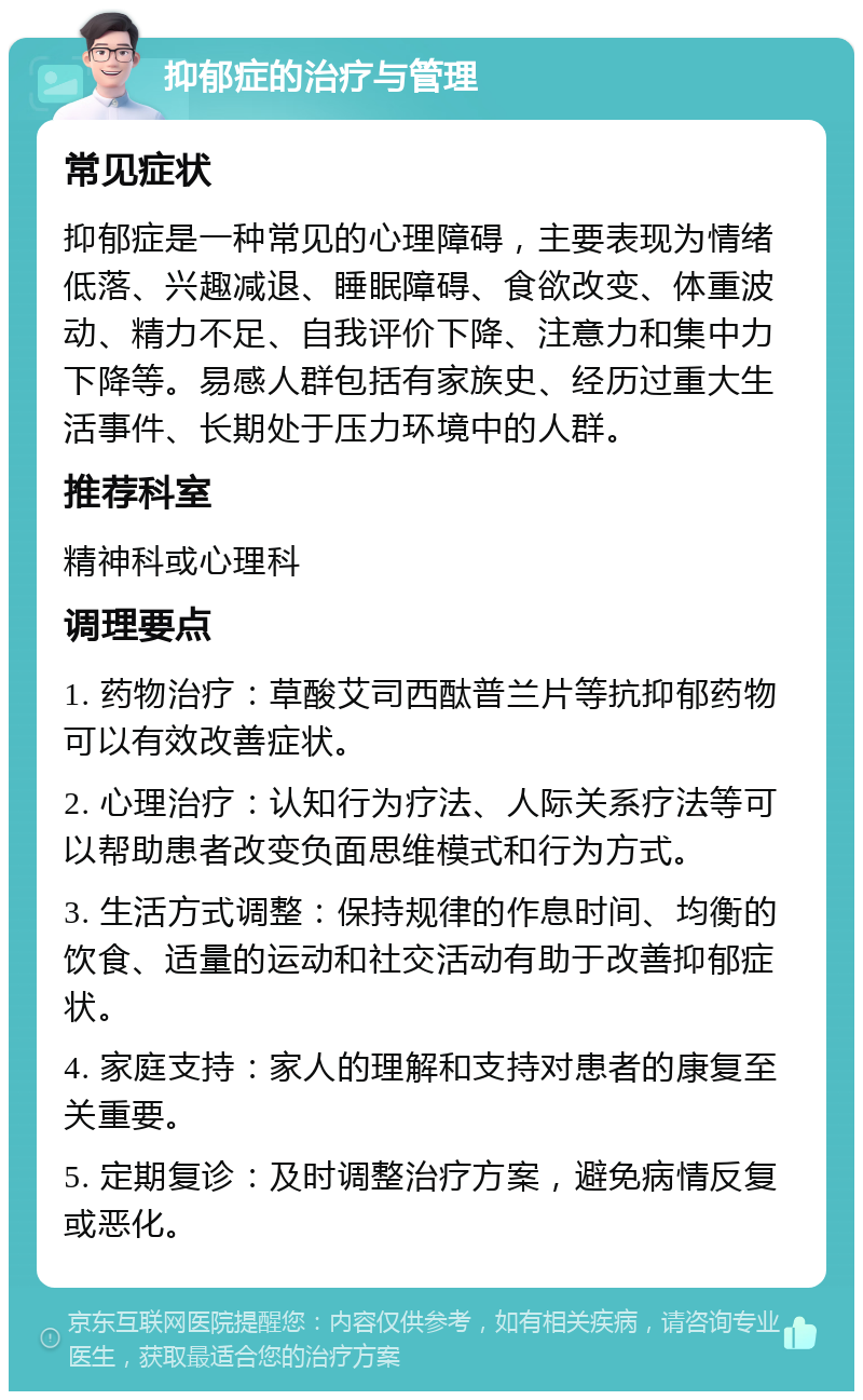 抑郁症的治疗与管理 常见症状 抑郁症是一种常见的心理障碍，主要表现为情绪低落、兴趣减退、睡眠障碍、食欲改变、体重波动、精力不足、自我评价下降、注意力和集中力下降等。易感人群包括有家族史、经历过重大生活事件、长期处于压力环境中的人群。 推荐科室 精神科或心理科 调理要点 1. 药物治疗：草酸艾司西酞普兰片等抗抑郁药物可以有效改善症状。 2. 心理治疗：认知行为疗法、人际关系疗法等可以帮助患者改变负面思维模式和行为方式。 3. 生活方式调整：保持规律的作息时间、均衡的饮食、适量的运动和社交活动有助于改善抑郁症状。 4. 家庭支持：家人的理解和支持对患者的康复至关重要。 5. 定期复诊：及时调整治疗方案，避免病情反复或恶化。