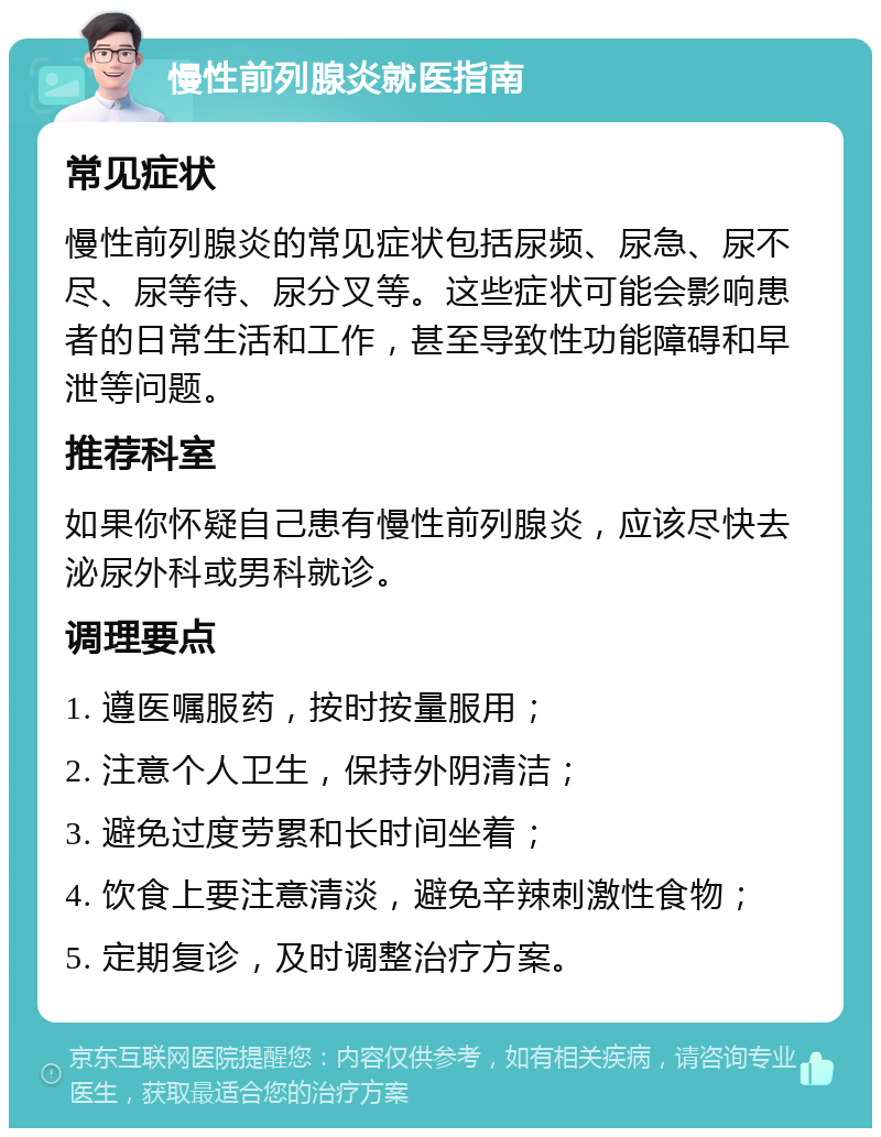 慢性前列腺炎就医指南 常见症状 慢性前列腺炎的常见症状包括尿频、尿急、尿不尽、尿等待、尿分叉等。这些症状可能会影响患者的日常生活和工作，甚至导致性功能障碍和早泄等问题。 推荐科室 如果你怀疑自己患有慢性前列腺炎，应该尽快去泌尿外科或男科就诊。 调理要点 1. 遵医嘱服药，按时按量服用； 2. 注意个人卫生，保持外阴清洁； 3. 避免过度劳累和长时间坐着； 4. 饮食上要注意清淡，避免辛辣刺激性食物； 5. 定期复诊，及时调整治疗方案。