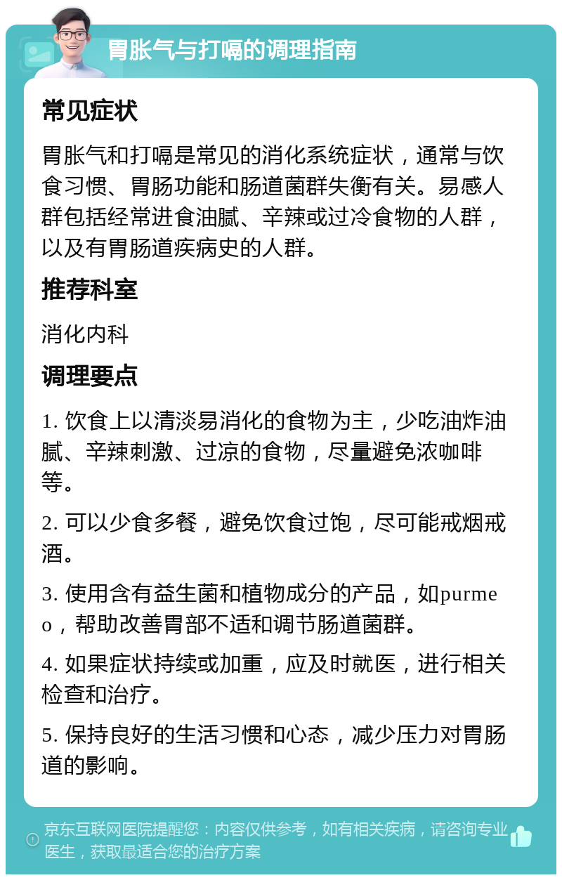 胃胀气与打嗝的调理指南 常见症状 胃胀气和打嗝是常见的消化系统症状，通常与饮食习惯、胃肠功能和肠道菌群失衡有关。易感人群包括经常进食油腻、辛辣或过冷食物的人群，以及有胃肠道疾病史的人群。 推荐科室 消化内科 调理要点 1. 饮食上以清淡易消化的食物为主，少吃油炸油腻、辛辣刺激、过凉的食物，尽量避免浓咖啡等。 2. 可以少食多餐，避免饮食过饱，尽可能戒烟戒酒。 3. 使用含有益生菌和植物成分的产品，如purmeo，帮助改善胃部不适和调节肠道菌群。 4. 如果症状持续或加重，应及时就医，进行相关检查和治疗。 5. 保持良好的生活习惯和心态，减少压力对胃肠道的影响。