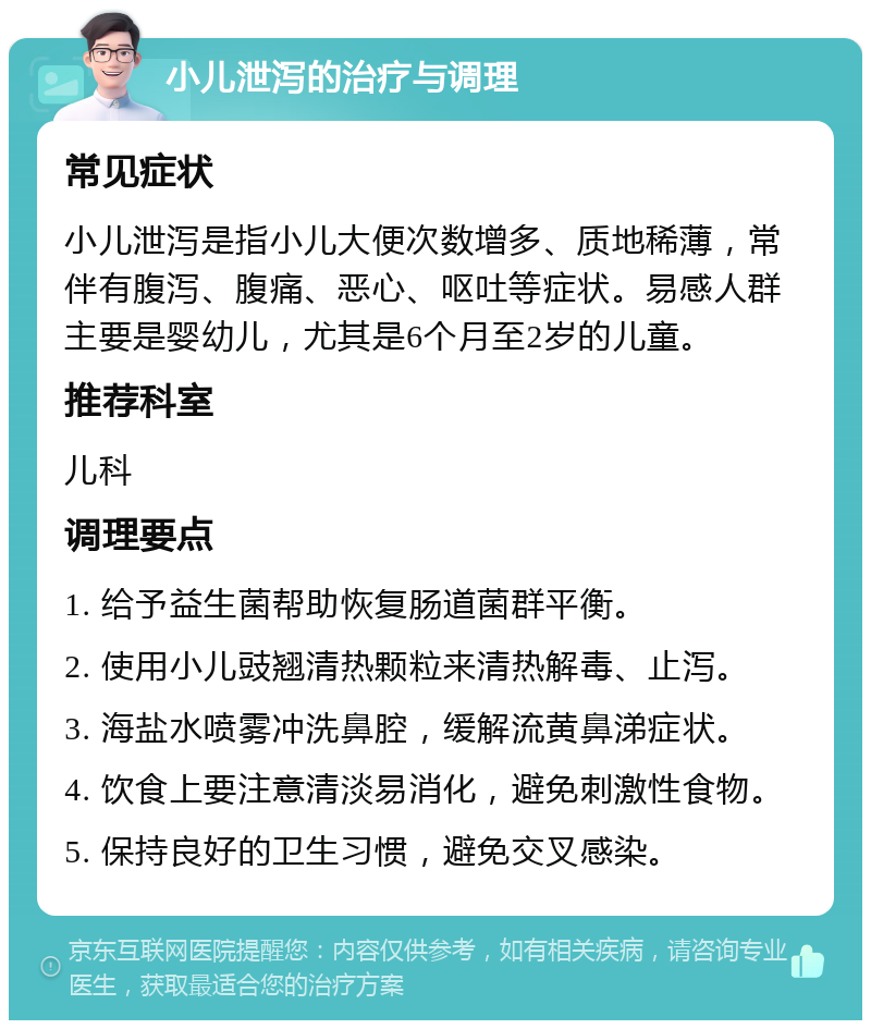 小儿泄泻的治疗与调理 常见症状 小儿泄泻是指小儿大便次数增多、质地稀薄，常伴有腹泻、腹痛、恶心、呕吐等症状。易感人群主要是婴幼儿，尤其是6个月至2岁的儿童。 推荐科室 儿科 调理要点 1. 给予益生菌帮助恢复肠道菌群平衡。 2. 使用小儿豉翘清热颗粒来清热解毒、止泻。 3. 海盐水喷雾冲洗鼻腔，缓解流黄鼻涕症状。 4. 饮食上要注意清淡易消化，避免刺激性食物。 5. 保持良好的卫生习惯，避免交叉感染。