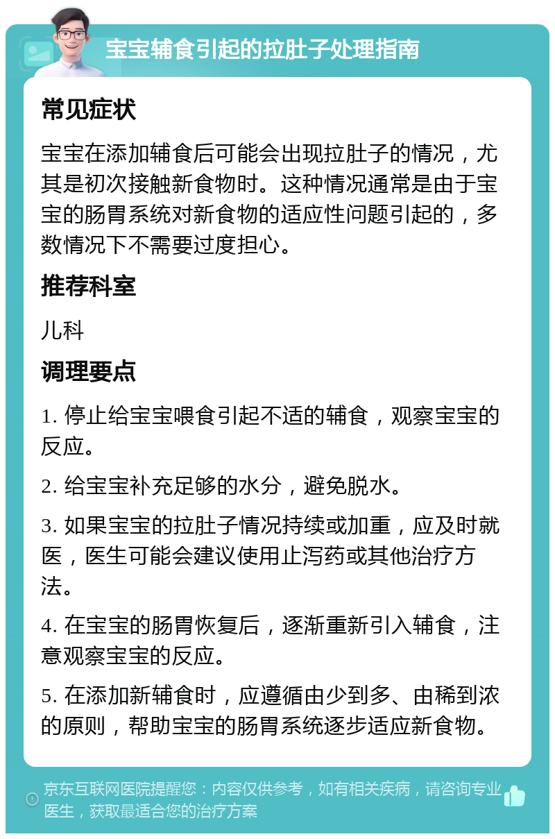 宝宝辅食引起的拉肚子处理指南 常见症状 宝宝在添加辅食后可能会出现拉肚子的情况，尤其是初次接触新食物时。这种情况通常是由于宝宝的肠胃系统对新食物的适应性问题引起的，多数情况下不需要过度担心。 推荐科室 儿科 调理要点 1. 停止给宝宝喂食引起不适的辅食，观察宝宝的反应。 2. 给宝宝补充足够的水分，避免脱水。 3. 如果宝宝的拉肚子情况持续或加重，应及时就医，医生可能会建议使用止泻药或其他治疗方法。 4. 在宝宝的肠胃恢复后，逐渐重新引入辅食，注意观察宝宝的反应。 5. 在添加新辅食时，应遵循由少到多、由稀到浓的原则，帮助宝宝的肠胃系统逐步适应新食物。