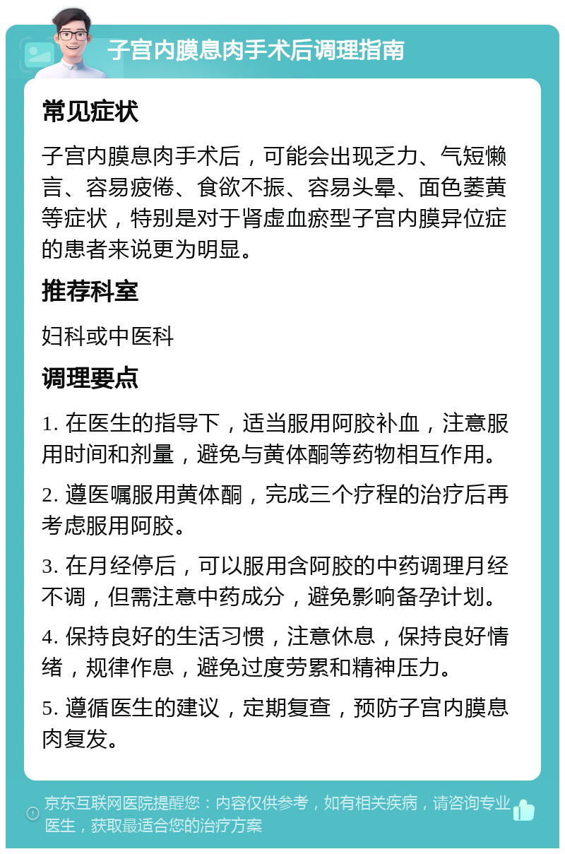 子宫内膜息肉手术后调理指南 常见症状 子宫内膜息肉手术后，可能会出现乏力、气短懒言、容易疲倦、食欲不振、容易头晕、面色萎黄等症状，特别是对于肾虚血瘀型子宫内膜异位症的患者来说更为明显。 推荐科室 妇科或中医科 调理要点 1. 在医生的指导下，适当服用阿胶补血，注意服用时间和剂量，避免与黄体酮等药物相互作用。 2. 遵医嘱服用黄体酮，完成三个疗程的治疗后再考虑服用阿胶。 3. 在月经停后，可以服用含阿胶的中药调理月经不调，但需注意中药成分，避免影响备孕计划。 4. 保持良好的生活习惯，注意休息，保持良好情绪，规律作息，避免过度劳累和精神压力。 5. 遵循医生的建议，定期复查，预防子宫内膜息肉复发。