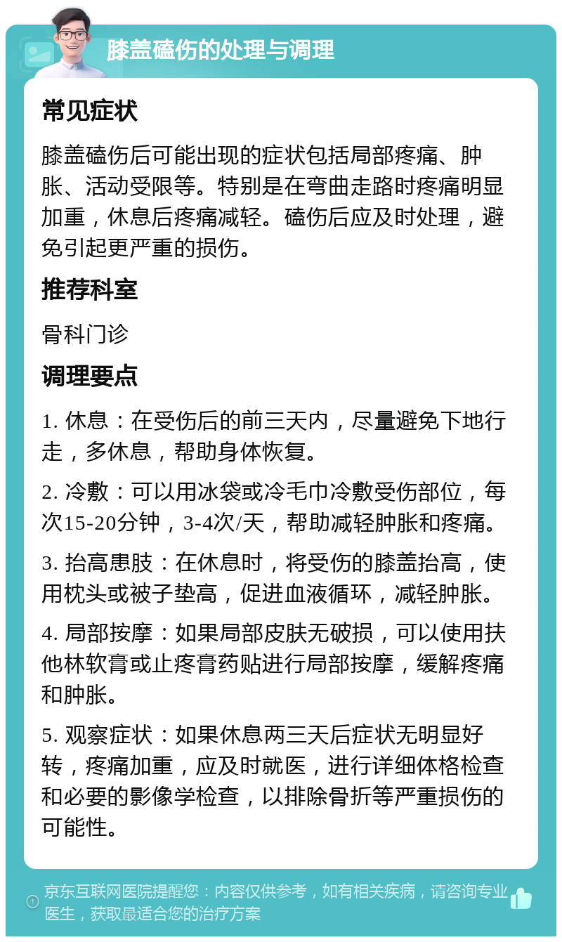 膝盖磕伤的处理与调理 常见症状 膝盖磕伤后可能出现的症状包括局部疼痛、肿胀、活动受限等。特别是在弯曲走路时疼痛明显加重，休息后疼痛减轻。磕伤后应及时处理，避免引起更严重的损伤。 推荐科室 骨科门诊 调理要点 1. 休息：在受伤后的前三天内，尽量避免下地行走，多休息，帮助身体恢复。 2. 冷敷：可以用冰袋或冷毛巾冷敷受伤部位，每次15-20分钟，3-4次/天，帮助减轻肿胀和疼痛。 3. 抬高患肢：在休息时，将受伤的膝盖抬高，使用枕头或被子垫高，促进血液循环，减轻肿胀。 4. 局部按摩：如果局部皮肤无破损，可以使用扶他林软膏或止疼膏药贴进行局部按摩，缓解疼痛和肿胀。 5. 观察症状：如果休息两三天后症状无明显好转，疼痛加重，应及时就医，进行详细体格检查和必要的影像学检查，以排除骨折等严重损伤的可能性。