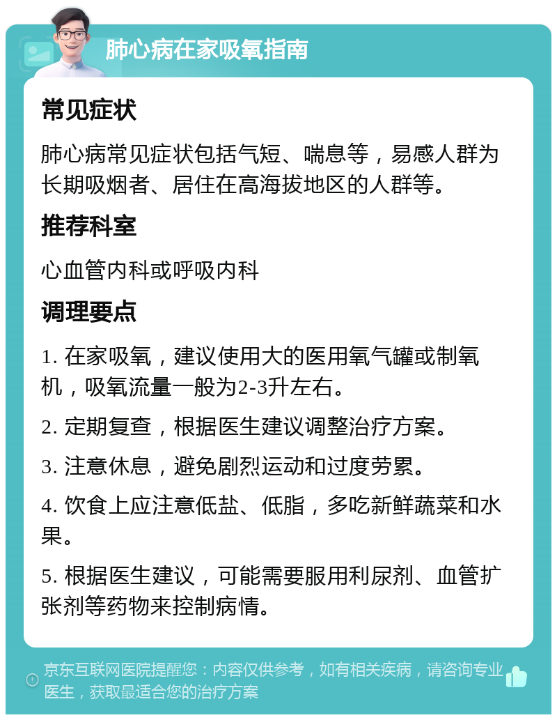 肺心病在家吸氧指南 常见症状 肺心病常见症状包括气短、喘息等，易感人群为长期吸烟者、居住在高海拔地区的人群等。 推荐科室 心血管内科或呼吸内科 调理要点 1. 在家吸氧，建议使用大的医用氧气罐或制氧机，吸氧流量一般为2-3升左右。 2. 定期复查，根据医生建议调整治疗方案。 3. 注意休息，避免剧烈运动和过度劳累。 4. 饮食上应注意低盐、低脂，多吃新鲜蔬菜和水果。 5. 根据医生建议，可能需要服用利尿剂、血管扩张剂等药物来控制病情。