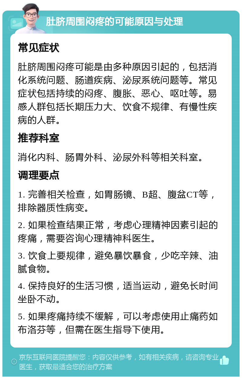 肚脐周围闷疼的可能原因与处理 常见症状 肚脐周围闷疼可能是由多种原因引起的，包括消化系统问题、肠道疾病、泌尿系统问题等。常见症状包括持续的闷疼、腹胀、恶心、呕吐等。易感人群包括长期压力大、饮食不规律、有慢性疾病的人群。 推荐科室 消化内科、肠胃外科、泌尿外科等相关科室。 调理要点 1. 完善相关检查，如胃肠镜、B超、腹盆CT等，排除器质性病变。 2. 如果检查结果正常，考虑心理精神因素引起的疼痛，需要咨询心理精神科医生。 3. 饮食上要规律，避免暴饮暴食，少吃辛辣、油腻食物。 4. 保持良好的生活习惯，适当运动，避免长时间坐卧不动。 5. 如果疼痛持续不缓解，可以考虑使用止痛药如布洛芬等，但需在医生指导下使用。