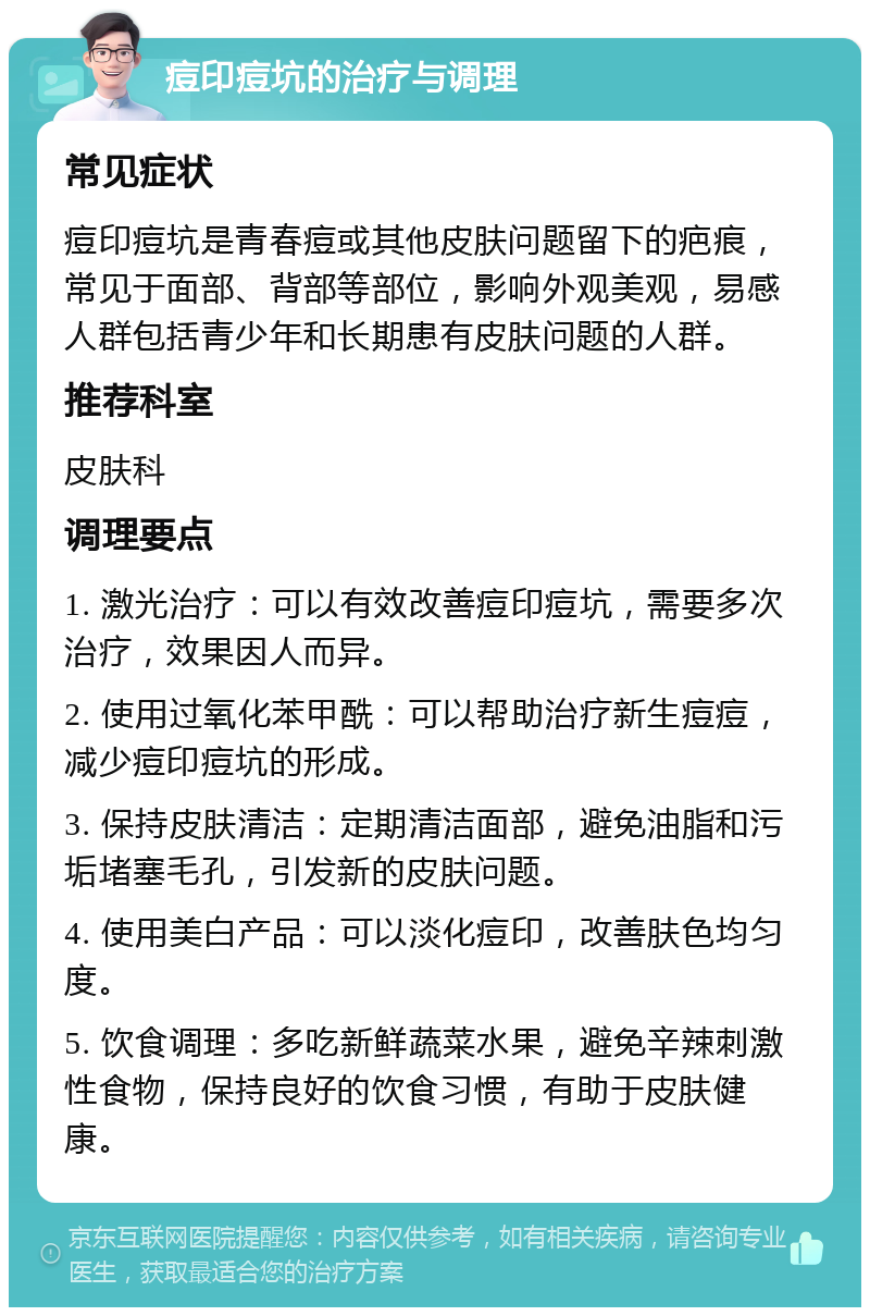 痘印痘坑的治疗与调理 常见症状 痘印痘坑是青春痘或其他皮肤问题留下的疤痕，常见于面部、背部等部位，影响外观美观，易感人群包括青少年和长期患有皮肤问题的人群。 推荐科室 皮肤科 调理要点 1. 激光治疗：可以有效改善痘印痘坑，需要多次治疗，效果因人而异。 2. 使用过氧化苯甲酰：可以帮助治疗新生痘痘，减少痘印痘坑的形成。 3. 保持皮肤清洁：定期清洁面部，避免油脂和污垢堵塞毛孔，引发新的皮肤问题。 4. 使用美白产品：可以淡化痘印，改善肤色均匀度。 5. 饮食调理：多吃新鲜蔬菜水果，避免辛辣刺激性食物，保持良好的饮食习惯，有助于皮肤健康。